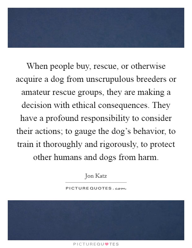 When people buy, rescue, or otherwise acquire a dog from unscrupulous breeders or amateur rescue groups, they are making a decision with ethical consequences. They have a profound responsibility to consider their actions; to gauge the dog's behavior, to train it thoroughly and rigorously, to protect other humans and dogs from harm. Picture Quote #1