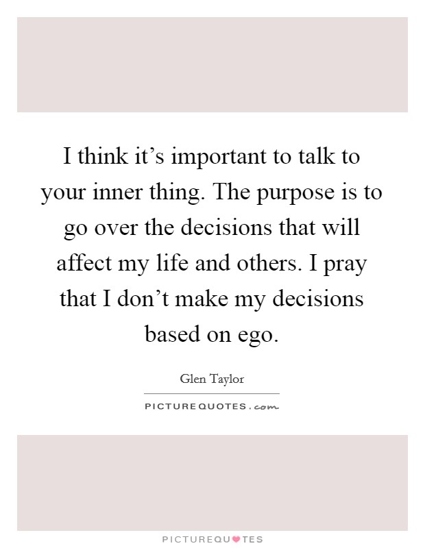 I think it's important to talk to your inner thing. The purpose is to go over the decisions that will affect my life and others. I pray that I don't make my decisions based on ego. Picture Quote #1
