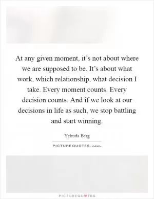 At any given moment, it’s not about where we are supposed to be. It’s about what work, which relationship, what decision I take. Every moment counts. Every decision counts. And if we look at our decisions in life as such, we stop battling and start winning Picture Quote #1