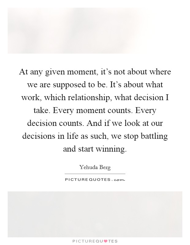At any given moment, it's not about where we are supposed to be. It's about what work, which relationship, what decision I take. Every moment counts. Every decision counts. And if we look at our decisions in life as such, we stop battling and start winning. Picture Quote #1