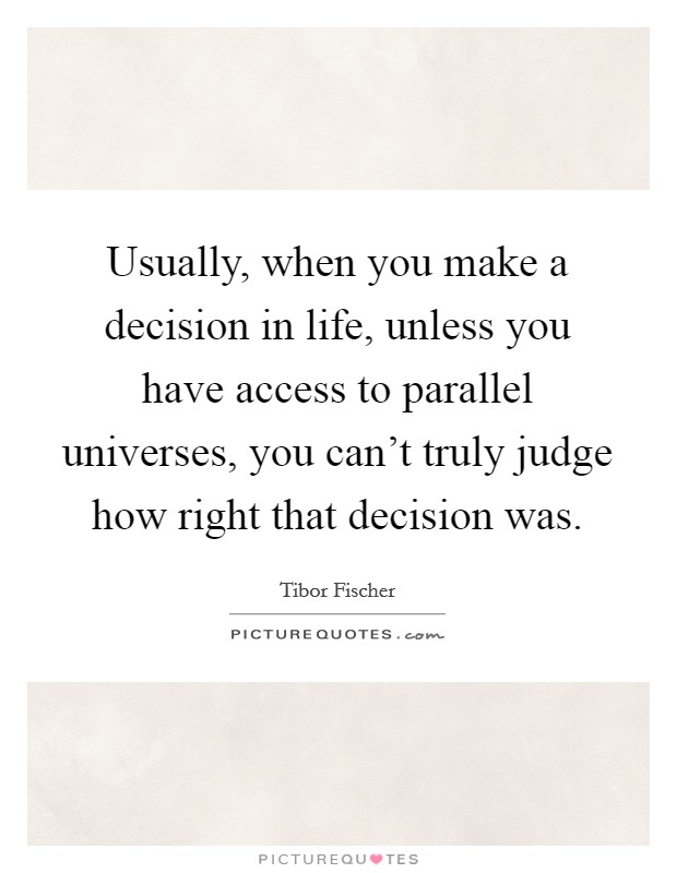 Usually, when you make a decision in life, unless you have access to parallel universes, you can't truly judge how right that decision was. Picture Quote #1