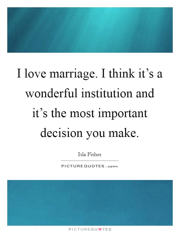 I love marriage. I think it's a wonderful institution and it's the most important decision you make. Picture Quote #1
