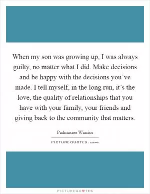 When my son was growing up, I was always guilty, no matter what I did. Make decisions and be happy with the decisions you’ve made. I tell myself, in the long run, it’s the love, the quality of relationships that you have with your family, your friends and giving back to the community that matters Picture Quote #1
