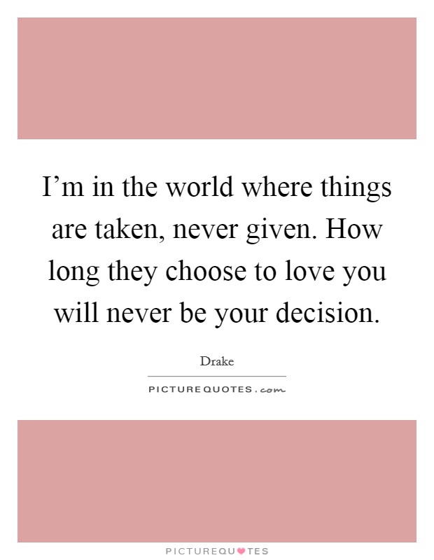 I'm in the world where things are taken, never given. How long they choose to love you will never be your decision. Picture Quote #1