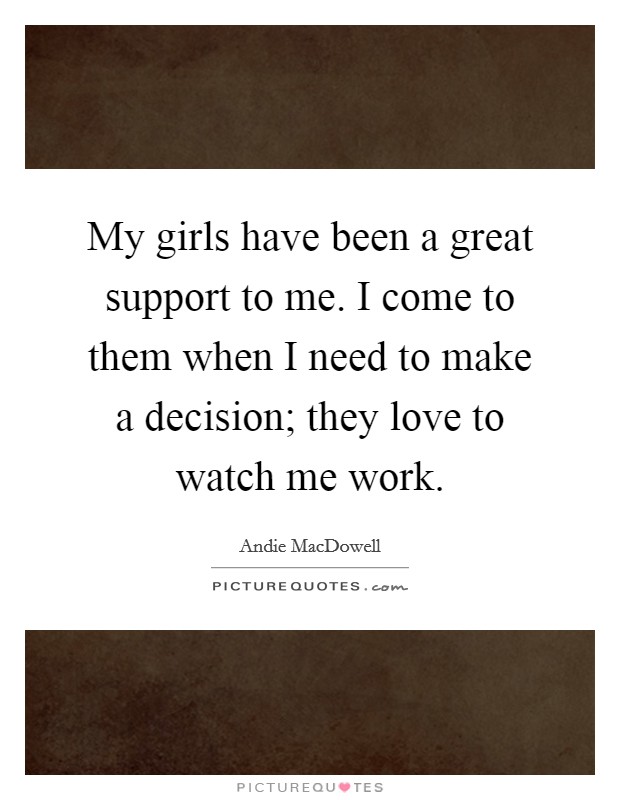 My girls have been a great support to me. I come to them when I need to make a decision; they love to watch me work. Picture Quote #1