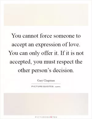 You cannot force someone to accept an expression of love. You can only offer it. If it is not accepted, you must respect the other person’s decision Picture Quote #1