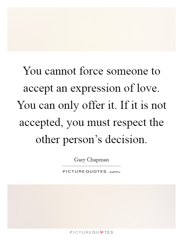 You cannot force someone to accept an expression of love. You can only offer it. If it is not accepted, you must respect the other person's decision. Picture Quote #1