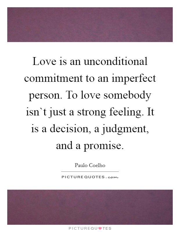Love is an unconditional commitment to an imperfect person. To love somebody isn`t just a strong feeling. It is a decision, a judgment, and a promise. Picture Quote #1