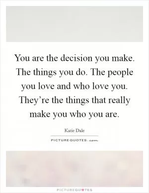You are the decision you make. The things you do. The people you love and who love you. They’re the things that really make you who you are Picture Quote #1