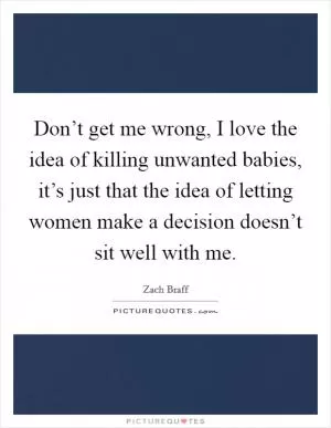 Don’t get me wrong, I love the idea of killing unwanted babies, it’s just that the idea of letting women make a decision doesn’t sit well with me Picture Quote #1
