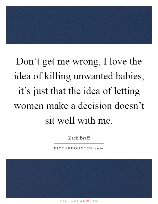 Don't get me wrong, I love the idea of killing unwanted babies, it's just that the idea of letting women make a decision doesn't sit well with me. Picture Quote #1