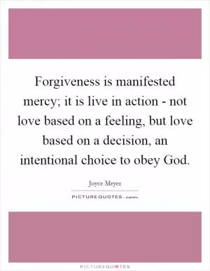 Forgiveness is manifested mercy; it is live in action - not love based on a feeling, but love based on a decision, an intentional choice to obey God Picture Quote #1