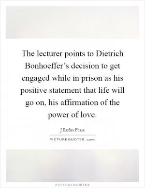 The lecturer points to Dietrich Bonhoeffer’s decision to get engaged while in prison as his positive statement that life will go on, his affirmation of the power of love Picture Quote #1