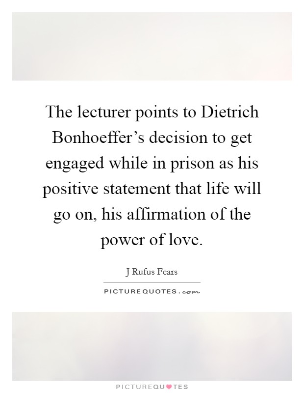 The lecturer points to Dietrich Bonhoeffer's decision to get engaged while in prison as his positive statement that life will go on, his affirmation of the power of love. Picture Quote #1