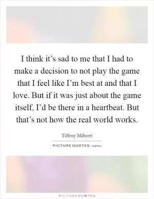 I think it’s sad to me that I had to make a decision to not play the game that I feel like I’m best at and that I love. But if it was just about the game itself, I’d be there in a heartbeat. But that’s not how the real world works Picture Quote #1