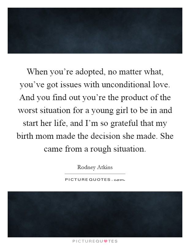 When you're adopted, no matter what, you've got issues with unconditional love. And you find out you're the product of the worst situation for a young girl to be in and start her life, and I'm so grateful that my birth mom made the decision she made. She came from a rough situation. Picture Quote #1