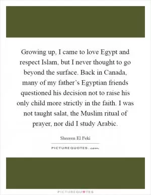 Growing up, I came to love Egypt and respect Islam, but I never thought to go beyond the surface. Back in Canada, many of my father’s Egyptian friends questioned his decision not to raise his only child more strictly in the faith. I was not taught salat, the Muslim ritual of prayer, nor did I study Arabic Picture Quote #1