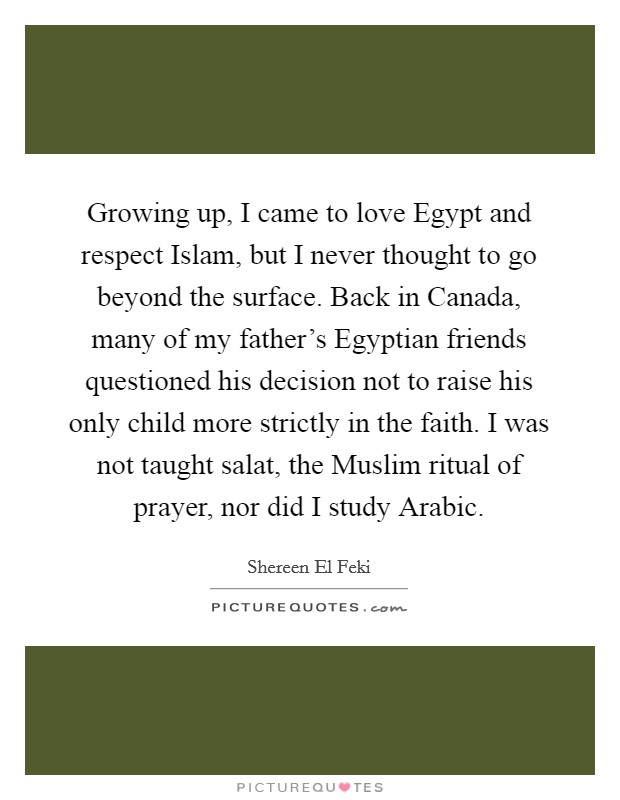 Growing up, I came to love Egypt and respect Islam, but I never thought to go beyond the surface. Back in Canada, many of my father's Egyptian friends questioned his decision not to raise his only child more strictly in the faith. I was not taught salat, the Muslim ritual of prayer, nor did I study Arabic. Picture Quote #1