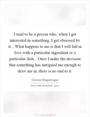 I tend to be a person who, when I get interested in something, I get obsessed by it... What happens to me is that I will fall in love with a particular ingredient or a particular dish... Once I make the decision that something has intrigued me enough to draw me in, there is no end to it Picture Quote #1