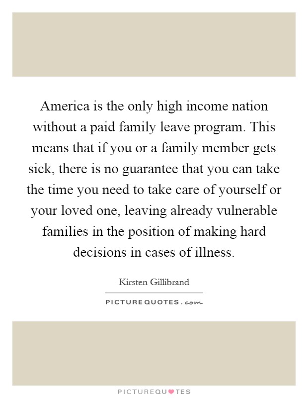 America is the only high income nation without a paid family leave program. This means that if you or a family member gets sick, there is no guarantee that you can take the time you need to take care of yourself or your loved one, leaving already vulnerable families in the position of making hard decisions in cases of illness. Picture Quote #1