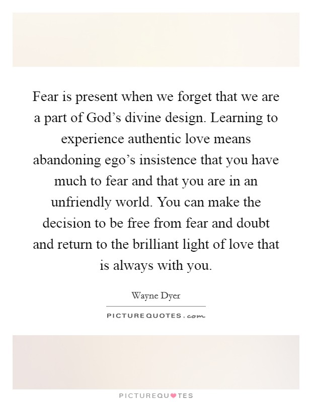 Fear is present when we forget that we are a part of God's divine design. Learning to experience authentic love means abandoning ego's insistence that you have much to fear and that you are in an unfriendly world. You can make the decision to be free from fear and doubt and return to the brilliant light of love that is always with you. Picture Quote #1