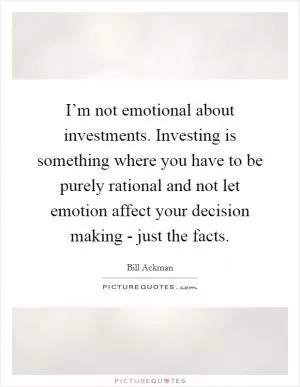 I’m not emotional about investments. Investing is something where you have to be purely rational and not let emotion affect your decision making - just the facts Picture Quote #1