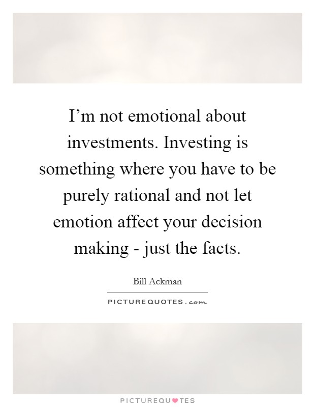 I'm not emotional about investments. Investing is something where you have to be purely rational and not let emotion affect your decision making - just the facts. Picture Quote #1