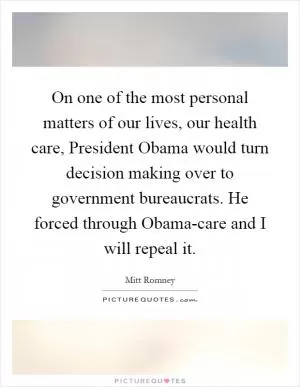 On one of the most personal matters of our lives, our health care, President Obama would turn decision making over to government bureaucrats. He forced through Obama-care and I will repeal it Picture Quote #1