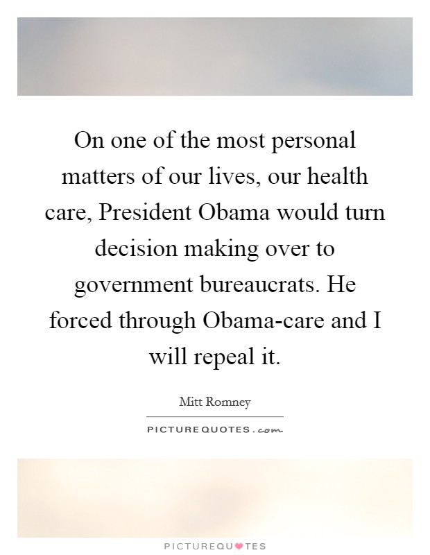 On one of the most personal matters of our lives, our health care, President Obama would turn decision making over to government bureaucrats. He forced through Obama-care and I will repeal it. Picture Quote #1