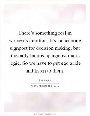 There’s something real in women’s intuition. It’s an accurate signpost for decision making, but it usually bumps up against man’s logic. So we have to put ego aside and listen to them Picture Quote #1