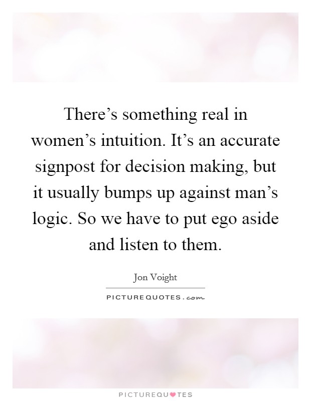 There's something real in women's intuition. It's an accurate signpost for decision making, but it usually bumps up against man's logic. So we have to put ego aside and listen to them. Picture Quote #1