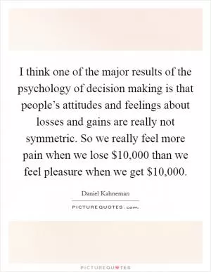 I think one of the major results of the psychology of decision making is that people’s attitudes and feelings about losses and gains are really not symmetric. So we really feel more pain when we lose $10,000 than we feel pleasure when we get $10,000 Picture Quote #1