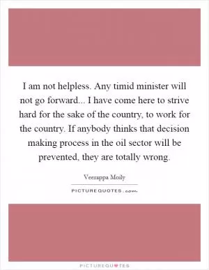 I am not helpless. Any timid minister will not go forward... I have come here to strive hard for the sake of the country, to work for the country. If anybody thinks that decision making process in the oil sector will be prevented, they are totally wrong Picture Quote #1