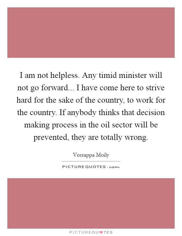 I am not helpless. Any timid minister will not go forward... I have come here to strive hard for the sake of the country, to work for the country. If anybody thinks that decision making process in the oil sector will be prevented, they are totally wrong. Picture Quote #1