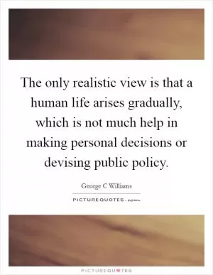 The only realistic view is that a human life arises gradually, which is not much help in making personal decisions or devising public policy Picture Quote #1