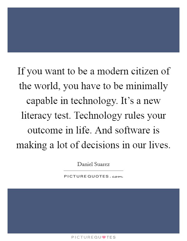 If you want to be a modern citizen of the world, you have to be minimally capable in technology. It's a new literacy test. Technology rules your outcome in life. And software is making a lot of decisions in our lives. Picture Quote #1