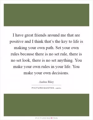 I have great friends around me that are positive and I think that’s the key to life is making your own path. Set your own rules because there is no set rule, there is no set look, there is no set anything. You make your own rules in your life. You make your own decisions Picture Quote #1