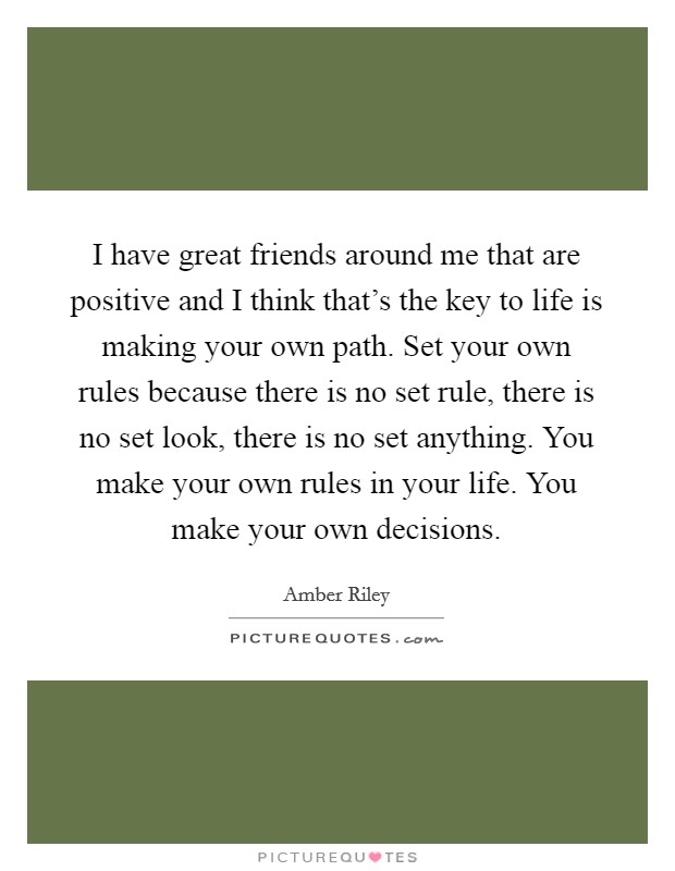 I have great friends around me that are positive and I think that's the key to life is making your own path. Set your own rules because there is no set rule, there is no set look, there is no set anything. You make your own rules in your life. You make your own decisions. Picture Quote #1
