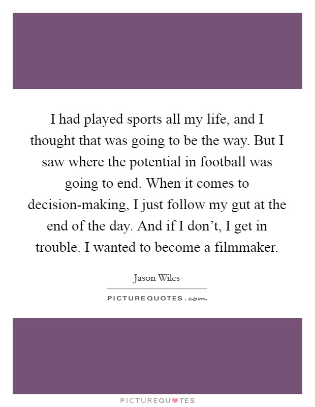 I had played sports all my life, and I thought that was going to be the way. But I saw where the potential in football was going to end. When it comes to decision-making, I just follow my gut at the end of the day. And if I don't, I get in trouble. I wanted to become a filmmaker. Picture Quote #1