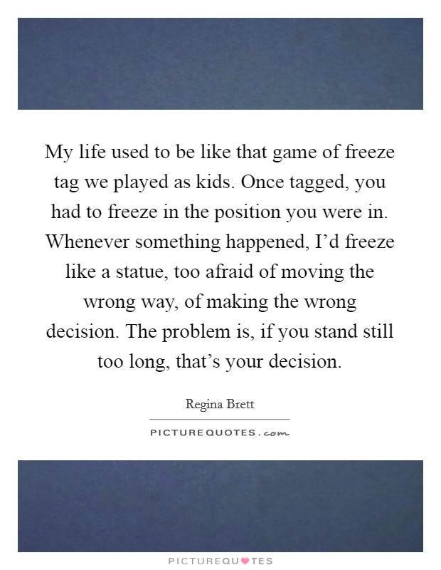 My life used to be like that game of freeze tag we played as kids. Once tagged, you had to freeze in the position you were in. Whenever something happened, I'd freeze like a statue, too afraid of moving the wrong way, of making the wrong decision. The problem is, if you stand still too long, that's your decision. Picture Quote #1