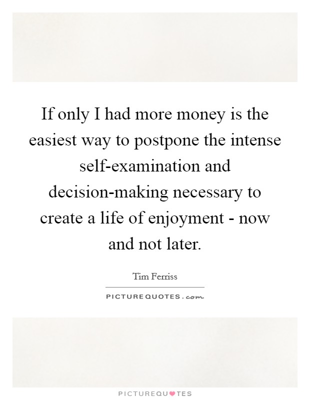 If only I had more money is the easiest way to postpone the intense self-examination and decision-making necessary to create a life of enjoyment - now and not later. Picture Quote #1