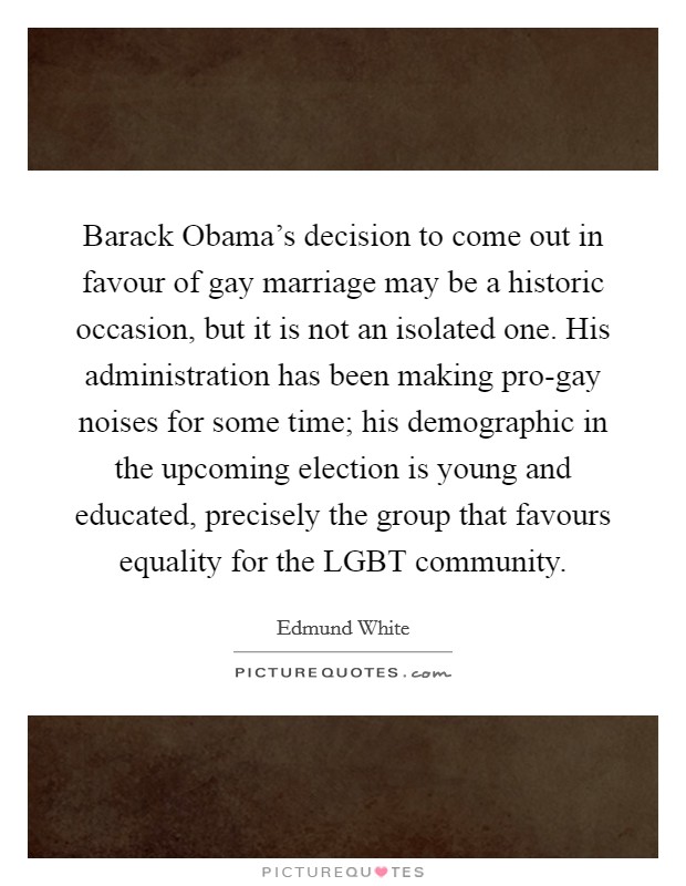 Barack Obama's decision to come out in favour of gay marriage may be a historic occasion, but it is not an isolated one. His administration has been making pro-gay noises for some time; his demographic in the upcoming election is young and educated, precisely the group that favours equality for the LGBT community. Picture Quote #1