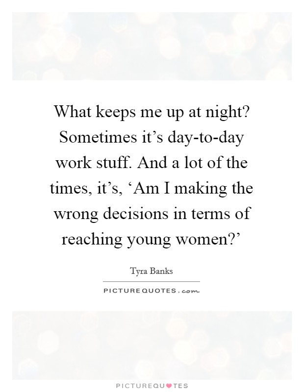 What keeps me up at night? Sometimes it's day-to-day work stuff. And a lot of the times, it's, ‘Am I making the wrong decisions in terms of reaching young women?' Picture Quote #1