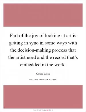 Part of the joy of looking at art is getting in sync in some ways with the decision-making process that the artist used and the record that’s embedded in the work Picture Quote #1
