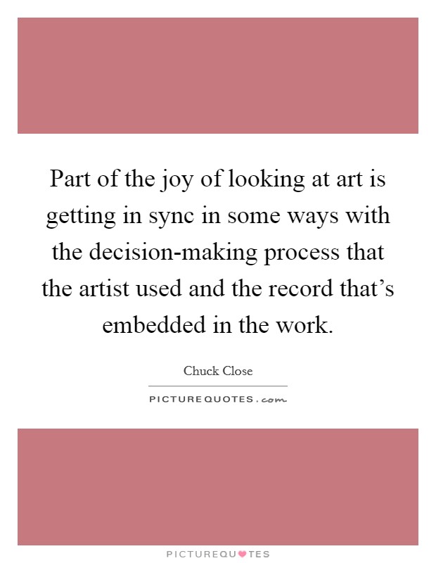 Part of the joy of looking at art is getting in sync in some ways with the decision-making process that the artist used and the record that's embedded in the work. Picture Quote #1