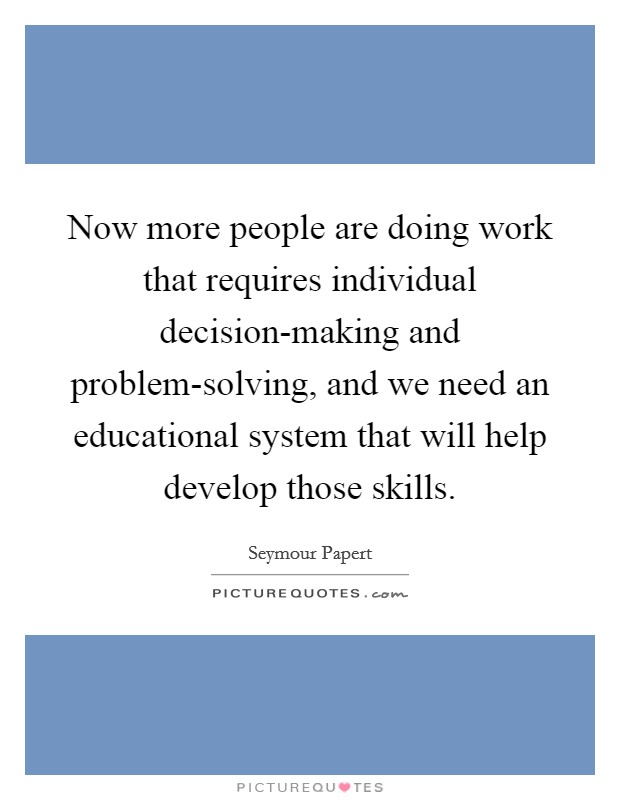 Now more people are doing work that requires individual decision-making and problem-solving, and we need an educational system that will help develop those skills. Picture Quote #1