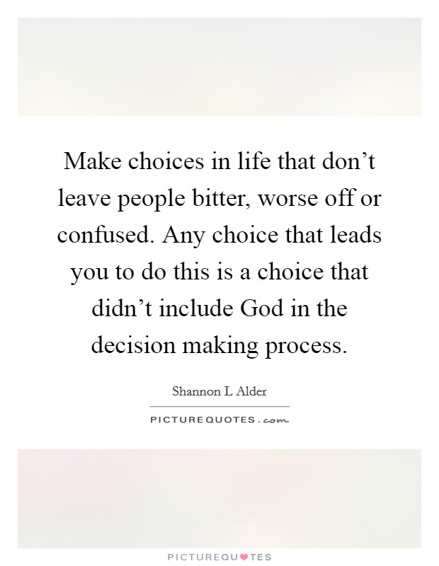 Make choices in life that don't leave people bitter, worse off or confused. Any choice that leads you to do this is a choice that didn't include God in the decision making process. Picture Quote #1