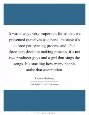 It was always very important for us that we presented ourselves as a band, because it’s a three-part writing process and it’s a three-part decision making process, it’s not two producer guys and a girl that sings the songs. It’s startling how many people make that assumption Picture Quote #1