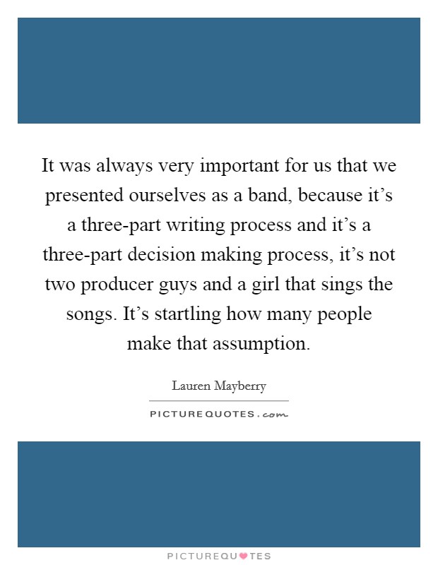 It was always very important for us that we presented ourselves as a band, because it's a three-part writing process and it's a three-part decision making process, it's not two producer guys and a girl that sings the songs. It's startling how many people make that assumption. Picture Quote #1