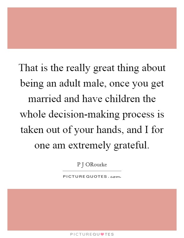 That is the really great thing about being an adult male, once you get married and have children the whole decision-making process is taken out of your hands, and I for one am extremely grateful. Picture Quote #1